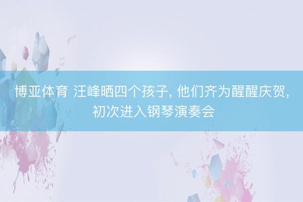 博亚体育 汪峰晒四个孩子， 他们齐为醒醒庆贺， 初次进入钢琴演奏会