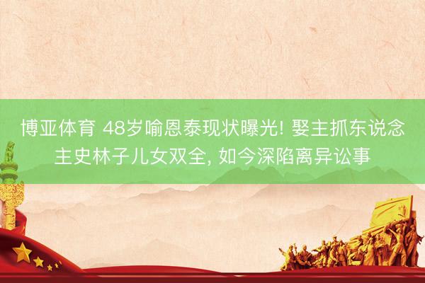 博亚体育 48岁喻恩泰现状曝光! 娶主抓东说念主史林子儿女双全， 如今深陷离异讼事