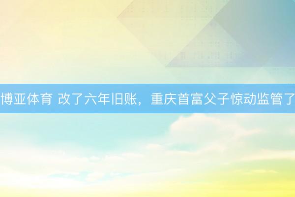 博亚体育 改了六年旧账，重庆首富父子惊动监管了