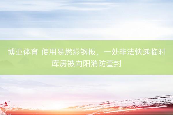 博亚体育 使用易燃彩钢板，一处非法快递临时库房被向阳消防查封