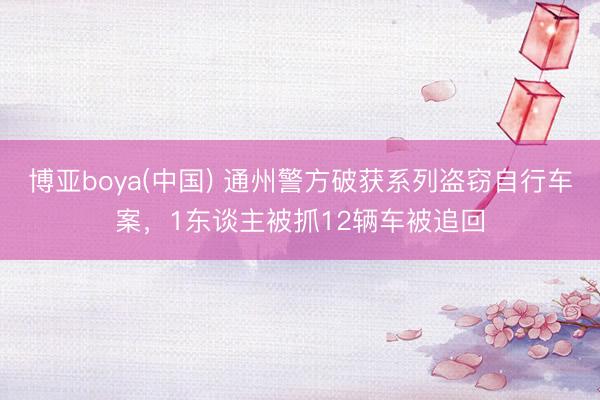 博亚boya(中国) 通州警方破获系列盗窃自行车案，1东谈主被抓12辆车被追回