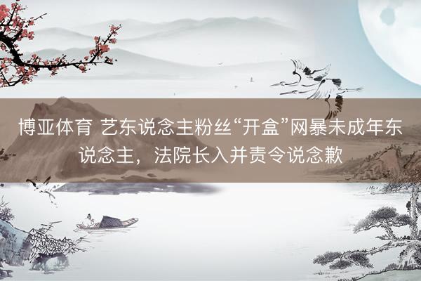 博亚体育 艺东说念主粉丝“开盒”网暴未成年东说念主，法院长入并责令说念歉
