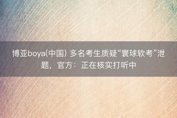 博亚boya(中国) 多名考生质疑“寰球软考”泄题，官方：正在核实打听中