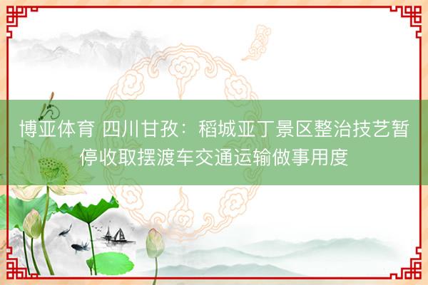 博亚体育 四川甘孜：稻城亚丁景区整治技艺暂停收取摆渡车交通运输做事用度