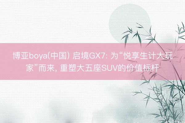 博亚boya(中国) 启境GX7: 为“悦享生计大玩家”而来， 重塑大五座SUV的价值标杆