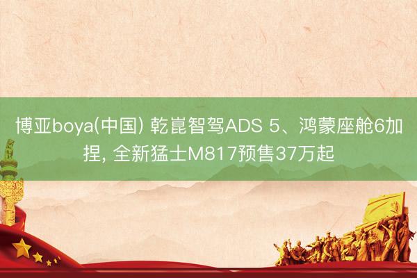 博亚boya(中国) 乾崑智驾ADS 5、鸿蒙座舱6加捏， 全新猛士M817预售37万起