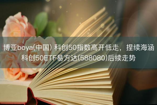 博亚boya(中国) 科创50指数高开低走，捏续海涵科创50ETF易方达(588080)后续走势