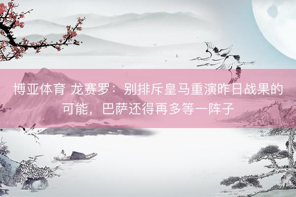 博亚体育 龙赛罗：别排斥皇马重演昨日战果的可能，巴萨还得再多等一阵子