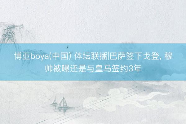 博亚boya(中国) 体坛联播|巴萨签下戈登， 穆帅被曝还是与皇马签约3年