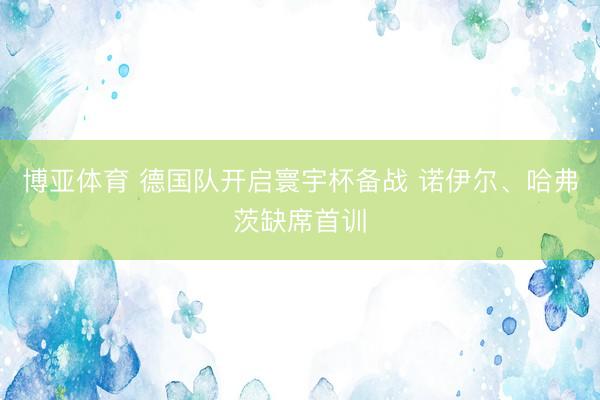 博亚体育 德国队开启寰宇杯备战 诺伊尔、哈弗茨缺席首训