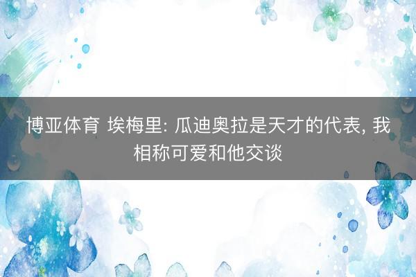 博亚体育 埃梅里: 瓜迪奥拉是天才的代表， 我相称可爱和他交谈