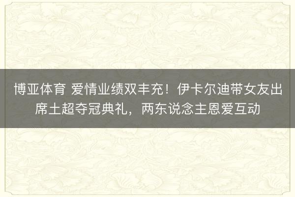 博亚体育 爱情业绩双丰充！伊卡尔迪带女友出席土超夺冠典礼，两东说念主恩爱互动
