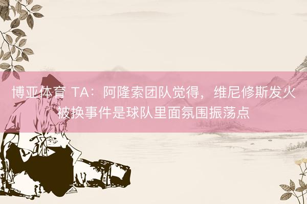 博亚体育 TA：阿隆索团队觉得，维尼修斯发火被换事件是球队里面氛围振荡点
