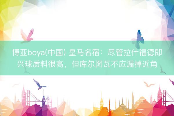 博亚boya(中国) 皇马名宿：尽管拉什福德即兴球质料很高，但库尔图瓦不应漏掉近角