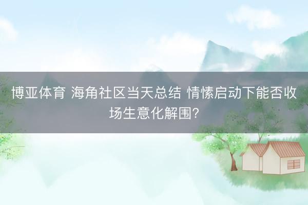 博亚体育 海角社区当天总结 情愫启动下能否收场生意化解围?