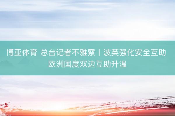 博亚体育 总台记者不雅察丨波英强化安全互助 欧洲国度双边互助升温