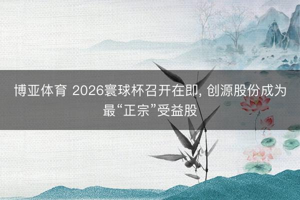 博亚体育 2026寰球杯召开在即， 创源股份成为最“正宗”受益股