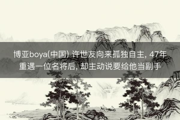 博亚boya(中国) 许世友向来孤独自主， 47年重遇一位名将后， 却主动说要给他当副手