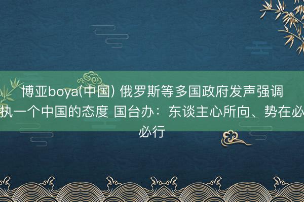 博亚boya(中国) 俄罗斯等多国政府发声强调坚执一个中国的态度 国台办：东谈主心所向、势在必行