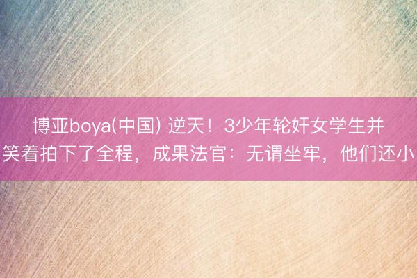 博亚boya(中国) 逆天！3少年轮奸女学生并笑着拍下了全程，成果法官：无谓坐牢，他们还小