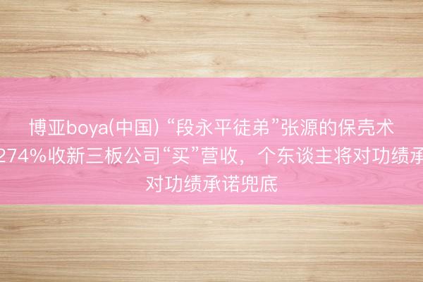 博亚boya(中国) “段永平徒弟”张源的保壳术：溢价274%收新三板公司“买”营收，个东谈主将对功绩承诺兜底