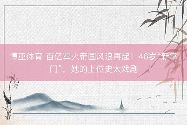 博亚体育 百亿军火帝国风浪再起！46岁“新掌门”，她的上位史太戏剧
