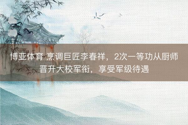 博亚体育 烹调巨匠李春祥，2次一等功从厨师晋升大校军衔，享受军级待遇