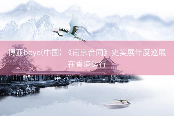 博亚boya(中国) 《南京合同》史实展年度巡展在香港运行