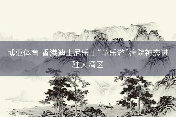博亚体育 香港迪士尼乐土“童乐游”病院神态进驻大湾区