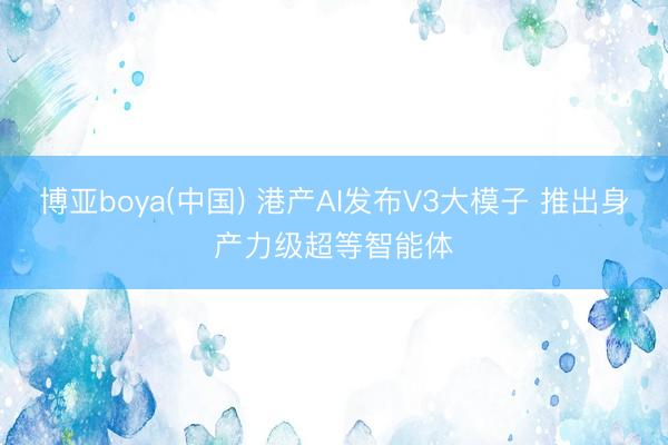 博亚boya(中国) 港产AI发布V3大模子 推出身产力级超等智能体