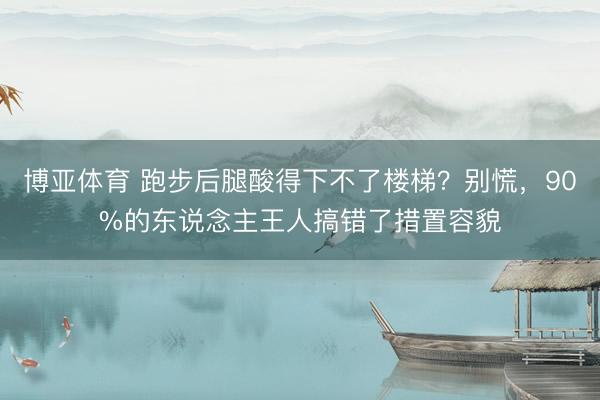 博亚体育 跑步后腿酸得下不了楼梯？别慌，90%的东说念主王人搞错了措置容貌