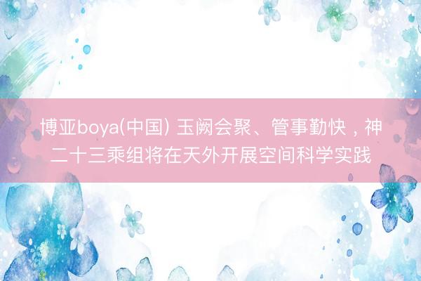 博亚boya(中国) 玉阙会聚、管事勤快 ， 神二十三乘组将在天外开展空间科学实践