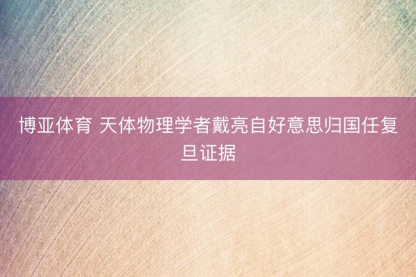博亚体育 天体物理学者戴亮自好意思归国任复旦证据