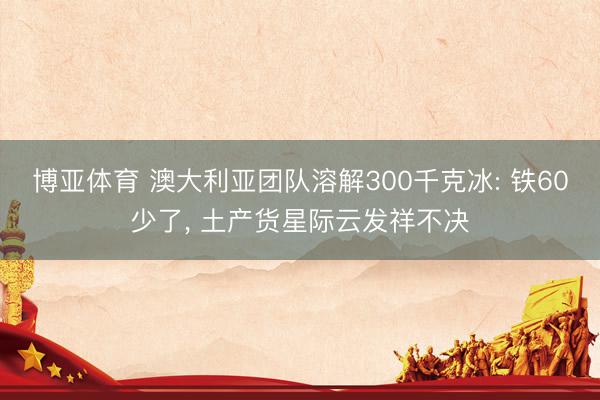 博亚体育 澳大利亚团队溶解300千克冰: 铁60少了， 土产货星际云发祥不决