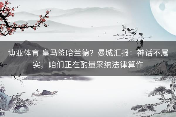 博亚体育 皇马签哈兰德？曼城汇报：神话不属实，咱们正在酌量采纳法律算作