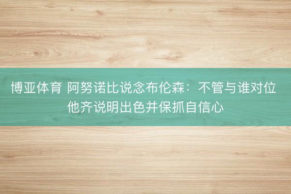 博亚体育 阿努诺比说念布伦森：不管与谁对位 他齐说明出色并保抓自信心