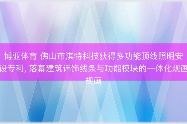 博亚体育 佛山市淇特科技获得多功能顶线照明安设专利， 落幕建筑讳饰线条与功能模块的一体化规画