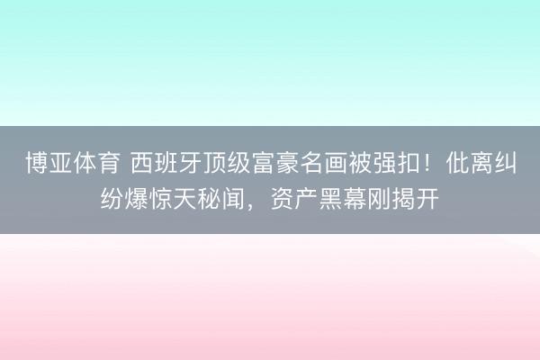 博亚体育 西班牙顶级富豪名画被强扣！仳离纠纷爆惊天秘闻，资产黑幕刚揭开