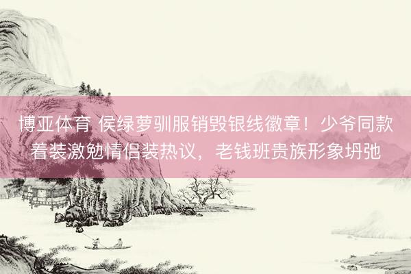 博亚体育 侯绿萝驯服销毁银线徽章！少爷同款着装激勉情侣装热议，老钱班贵族形象坍弛