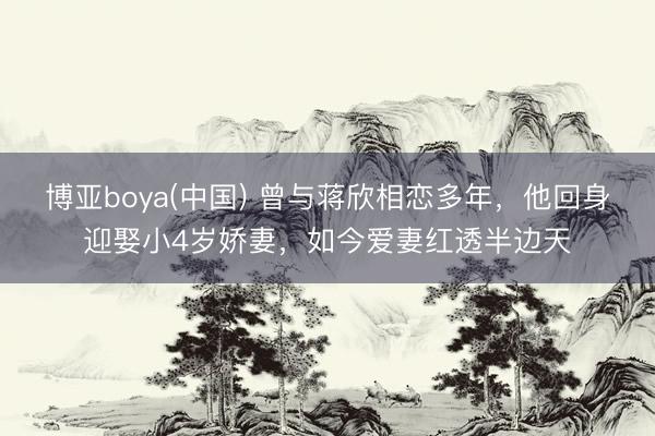 博亚boya(中国) 曾与蒋欣相恋多年，他回身迎娶小4岁娇妻，如今爱妻红透半边天