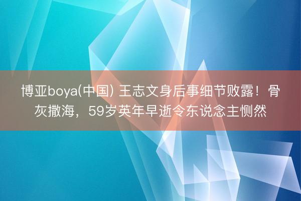 博亚boya(中国) 王志文身后事细节败露！骨灰撒海，59岁英年早逝令东说念主恻然