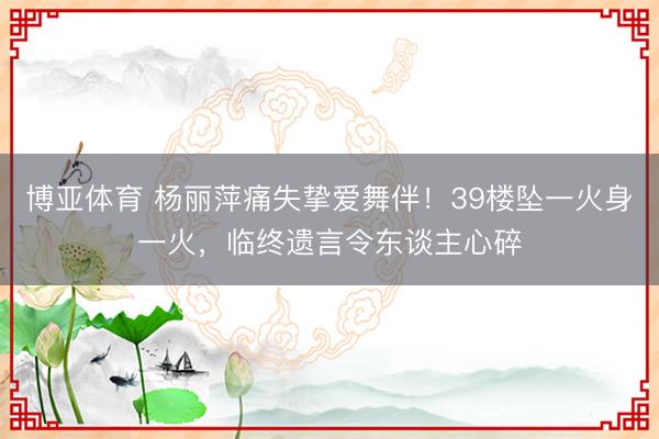 博亚体育 杨丽萍痛失挚爱舞伴！39楼坠一火身一火，临终遗言令东谈主心碎