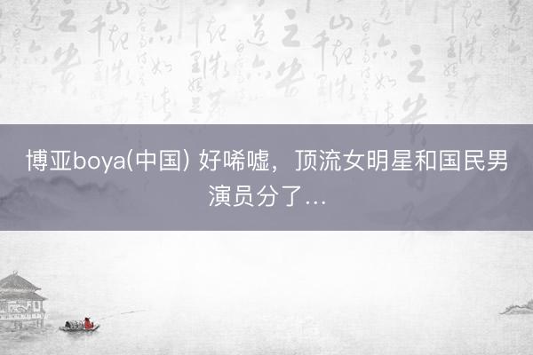 博亚boya(中国) 好唏嘘,顶流女明星和国民男演员分了…