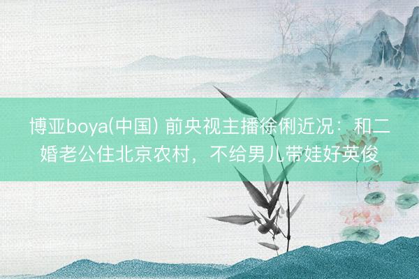 博亚boya(中国) 前央视主播徐俐近况：和二婚老公住北京农村，不给男儿带娃好英俊