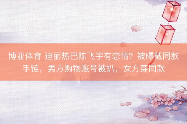 博亚体育 迪丽热巴陈飞宇有恋情？被曝戴同款手链，男方购物账号被扒，女方穿同款