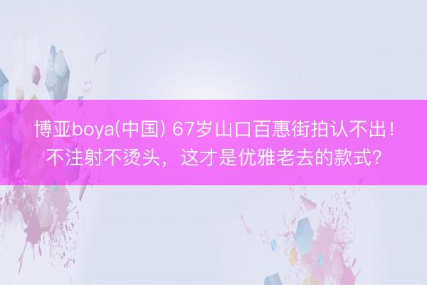 博亚boya(中国) 67岁山口百惠街拍认不出！不注射不烫头，这才是优雅老去的款式？