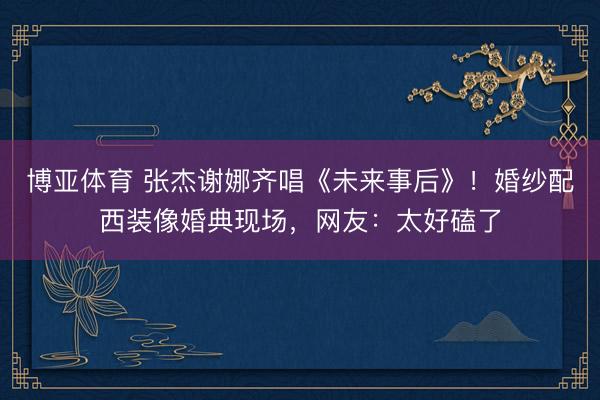 博亚体育 张杰谢娜齐唱《未来事后》！婚纱配西装像婚典现场，网友：太好磕了