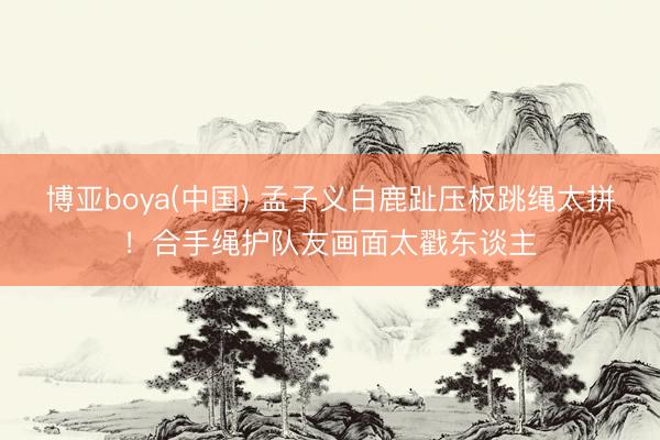 博亚boya(中国) 孟子义白鹿趾压板跳绳太拼!合手绳护队友画面太戳东谈主