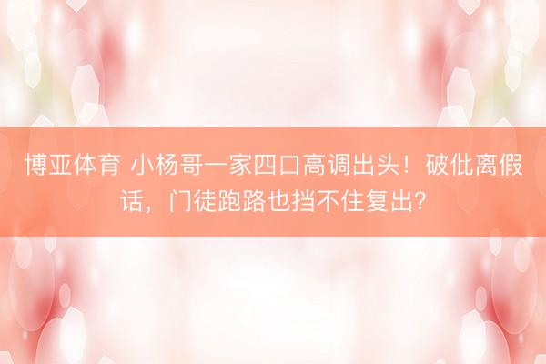 博亚体育 小杨哥一家四口高调出头！破仳离假话，门徒跑路也挡不住复出？