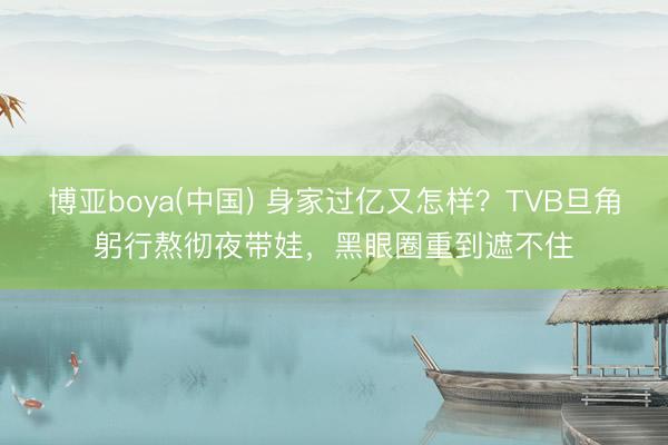 博亚boya(中国) 身家过亿又怎样？TVB旦角躬行熬彻夜带娃，黑眼圈重到遮不住